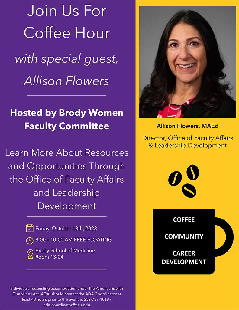 Join Us For Coffee Hour with special guest, Allison Flowers Hosted by Brody Women Faculty Committee Learn More About Resources and Opportunities Through the Office of Faculty Affairs and Leadership Development © Friday, October 13th, 2023 © 8:00 - 10:00 AM FREE-FLOATING MEETING Brody School of Medicine M Room 1S-04 Individuals requesting accomodations under the Americans with Disabilities Act (ADA) should contact the ADA Coordinator Allison Flowers, MAEd Director, Office of Faculty Affairs & Leadership Development